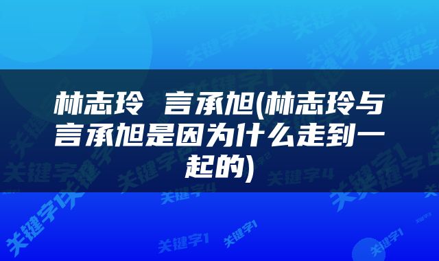 林志玲 言承旭(林志玲与言承旭是因为什么走到一起的)