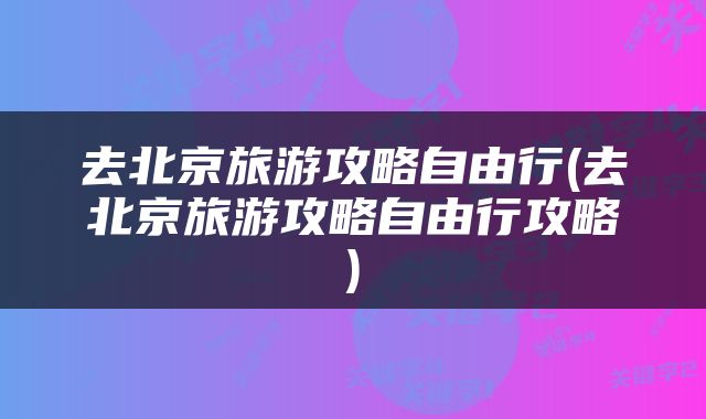 去北京旅游攻略自由行(去北京旅游攻略自由行攻略)