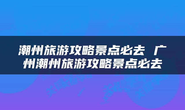潮州旅游攻略景点必去 广州潮州旅游攻略景点必去