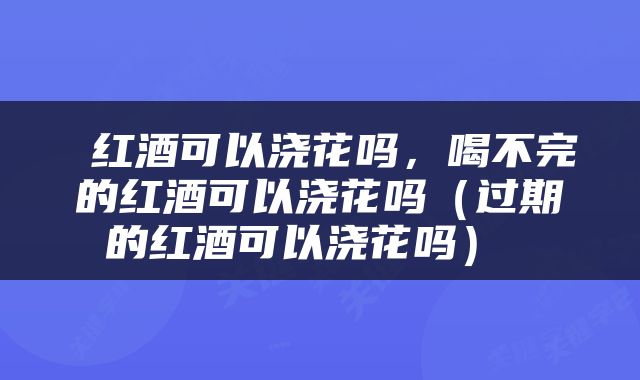  红酒可以浇花吗，喝不完的红酒可以浇花吗（过期的红酒可以浇花吗） 