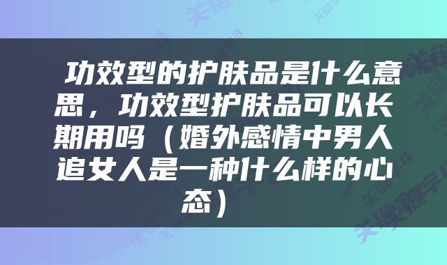  功效型的护肤品是什么意思，功效型护肤品可以长期用吗（婚外感情中男人追女人是一种什么样的心态） 