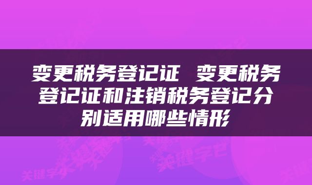 变更税务登记证 变更税务登记证和注销税务登记分别适用哪些情形
