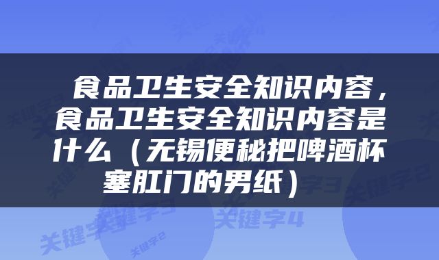  食品卫生安全知识内容，食品卫生安全知识内容是什么（无锡便秘把啤酒杯塞肛门的男纸） 