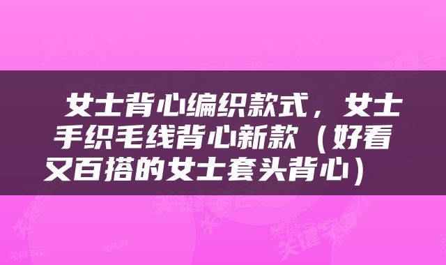 女士背心编织款式，女士手织毛线背心新款（好看又百搭的女士套头背心） 