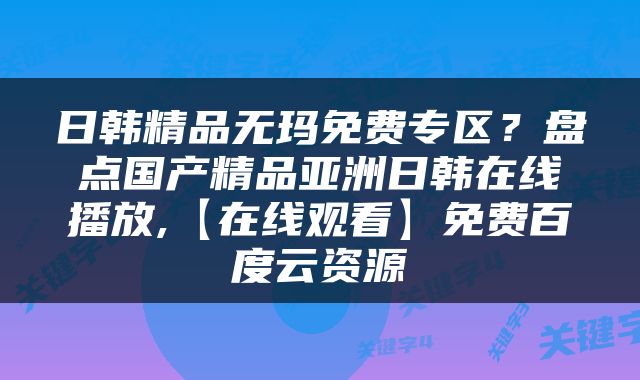 日韩精品无玛免费专区？盘点国产精品亚洲日韩在线播放,【在线观看】免费百度云资源