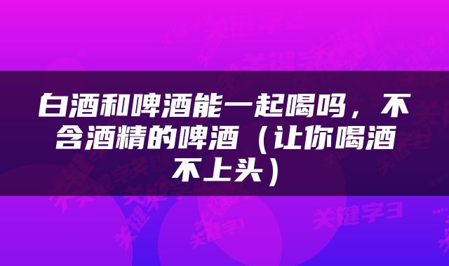 白酒和啤酒能一起喝吗，不含酒精的啤酒（让你喝酒不上头）
