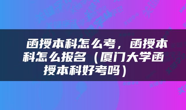  函授本科怎么考，函授本科怎么报名（厦门大学函授本科好考吗） 