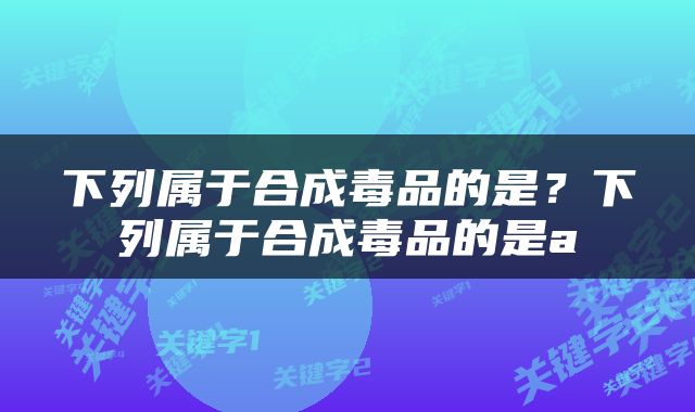 下列属于合成毒品的是？下列属于合成毒品的是a