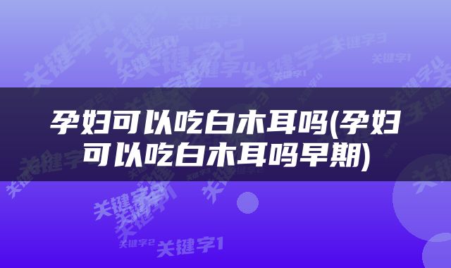 孕妇可以吃白木耳吗(孕妇可以吃白木耳吗早期)