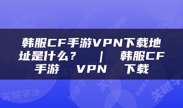 韩服CF手游VPN下载地址是什么？  |  韩服CF手游  VPN  下载