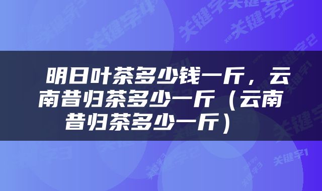  明日叶茶多少钱一斤，云南昔归茶多少一斤（云南昔归茶多少一斤） 