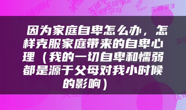  因为家庭自卑怎么办，怎样克服家庭带来的自卑心理（我的一切自卑和懦弱都是源于父母对我小时候的影响） 
