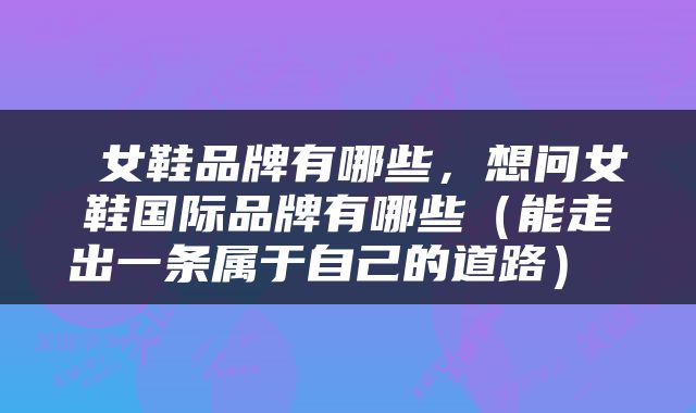  女鞋品牌有哪些，想问女鞋国际品牌有哪些（能走出一条属于自己的道路） 