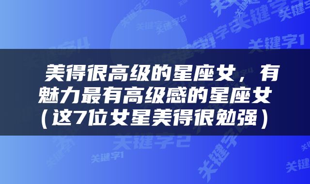  美得很高级的星座女，有魅力最有高级感的星座女（这7位女星美得很勉强） 