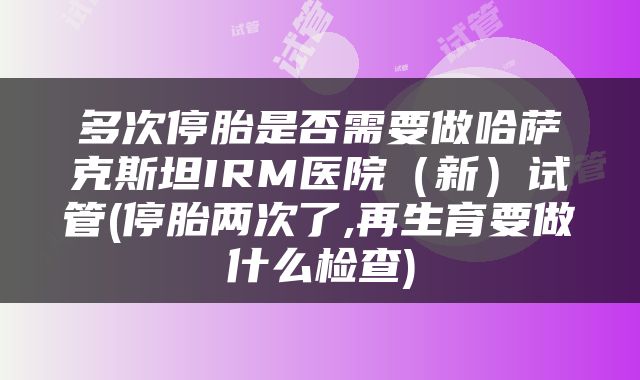 多次停胎是否需要做哈萨克斯坦IRM医院（新）试管(停胎两次了,再生育要做什么检查)