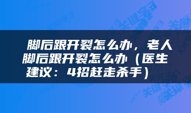  脚后跟开裂怎么办，老人脚后跟开裂怎么办（医生建议：4招赶走杀手） 
