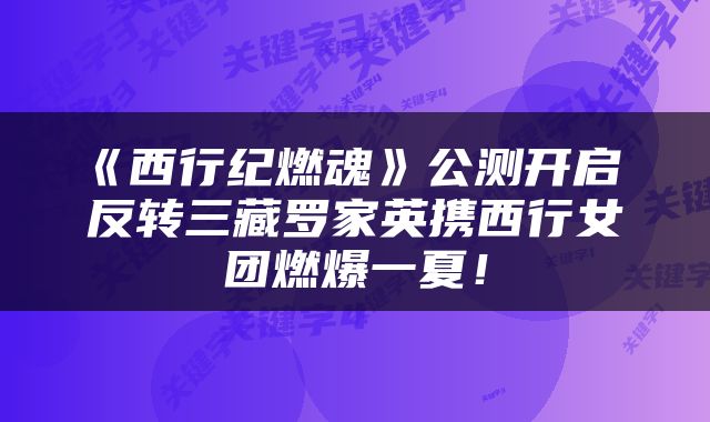 《西行纪燃魂》公测开启 反转三藏罗家英携西行女团燃爆一夏！