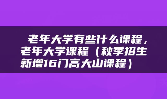  老年大学有些什么课程，老年大学课程（秋季招生新增16门高大山课程） 
