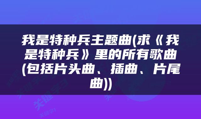 我是特种兵主题曲(求《我是特种兵》里的所有歌曲(包括片头曲、插曲、片尾曲))