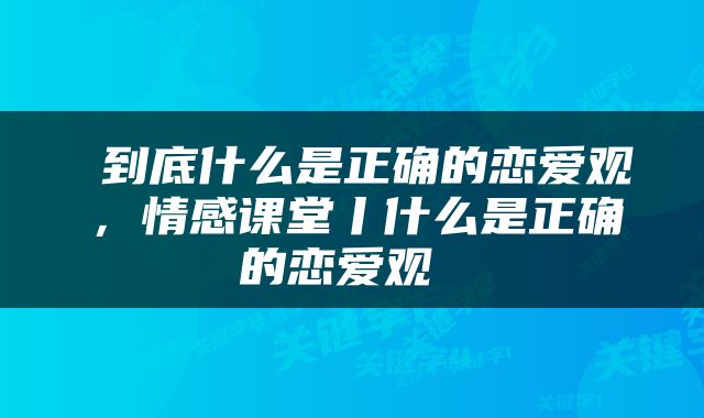  到底什么是正确的恋爱观，情感课堂丨什么是正确的恋爱观 