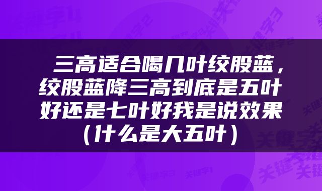  三高适合喝几叶绞股蓝，绞股蓝降三高到底是五叶好还是七叶好我是说效果（什么是大五叶） 