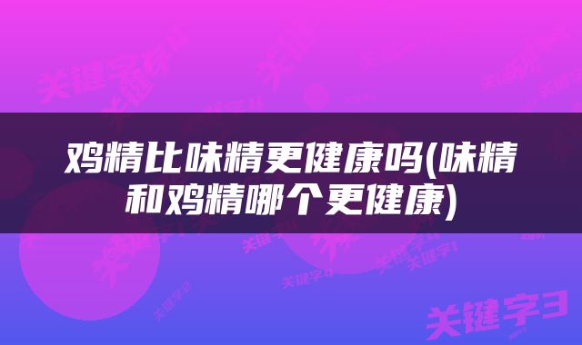 鸡精比味精更健康吗(味精和鸡精哪个更健康)