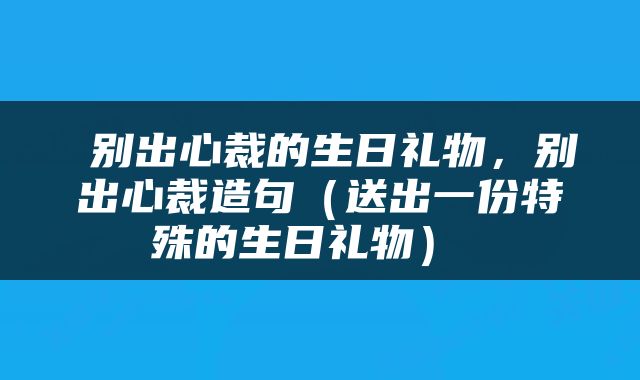  别出心裁的生日礼物，别出心裁造句（送出一份特殊的生日礼物） 