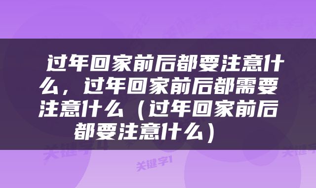  过年回家前后都要注意什么，过年回家前后都需要注意什么（过年回家前后都要注意什么） 