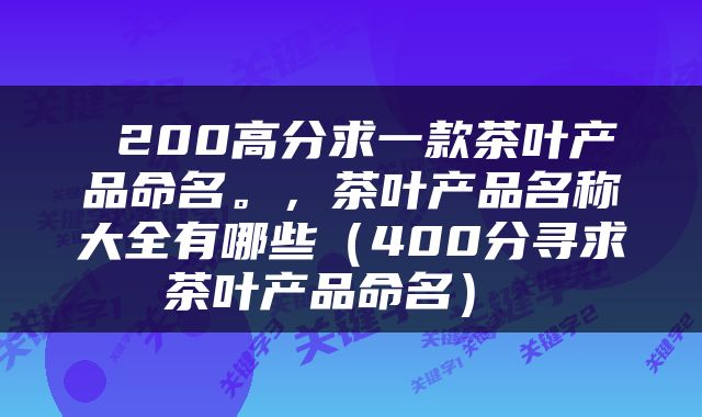  200高分求一款茶叶产品命名。，茶叶产品名称大全有哪些（400分寻求茶叶产品命名） 