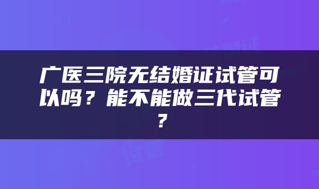 广医三院无结婚证试管可以吗？能不能做三代试管？