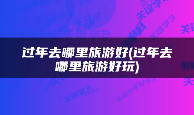 过年去哪里旅游好(过年去哪里旅游好玩)