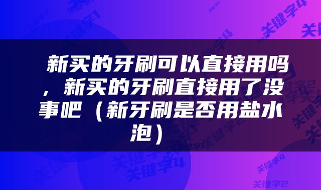  新买的牙刷可以直接用吗，新买的牙刷直接用了没事吧（新牙刷是否用盐水泡） 
