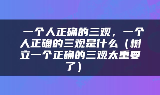  一个人正确的三观，一个人正确的三观是什么（树立一个正确的三观太重要了） 