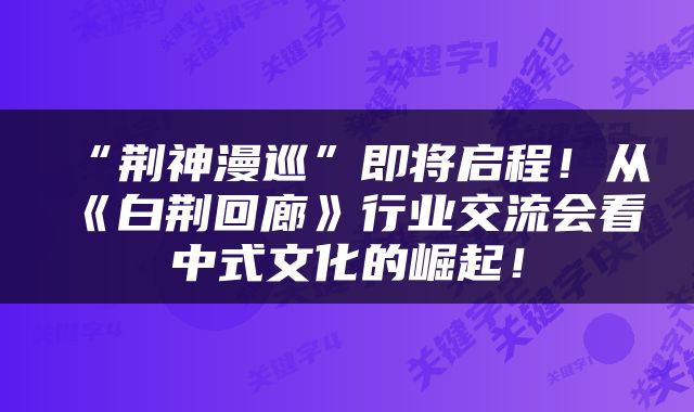 “荆神漫巡”即将启程！从《白荆回廊》行业交流会看中式文化的崛起！