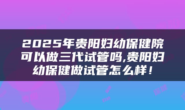 2025年贵阳妇幼保健院可以做三代试管吗,贵阳妇幼保健做试管怎么样!