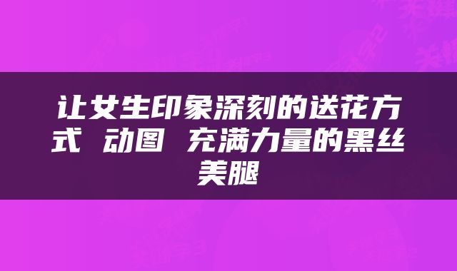 让女生印象深刻的送花方式 动图 充满力量的黑丝美腿