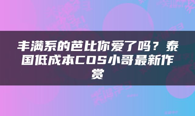 丰满系的芭比你爱了吗？泰国低成本COS小哥最新作赏