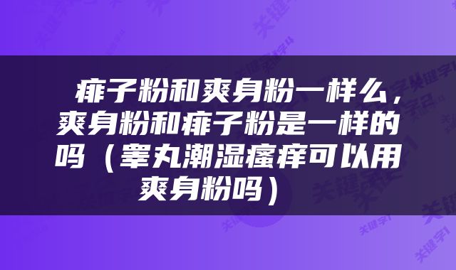  痱子粉和爽身粉一样么，爽身粉和痱子粉是一样的吗（睾丸潮湿瘙痒可以用爽身粉吗） 