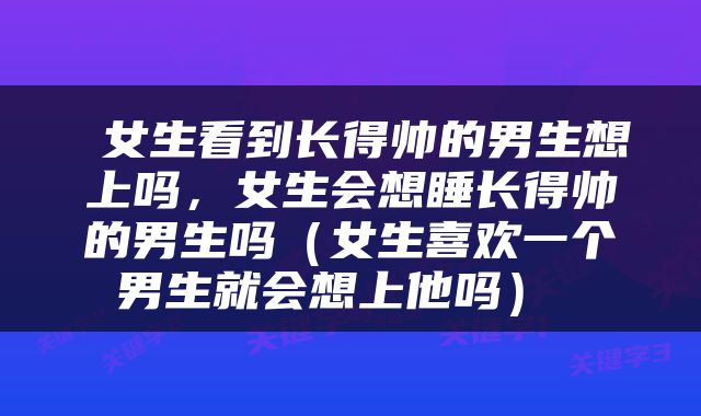  女生看到长得帅的男生想上吗，女生会想睡长得帅的男生吗（女生喜欢一个男生就会想上他吗） 