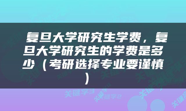  复旦大学研究生学费，复旦大学研究生的学费是多少（考研选择专业要谨慎） 