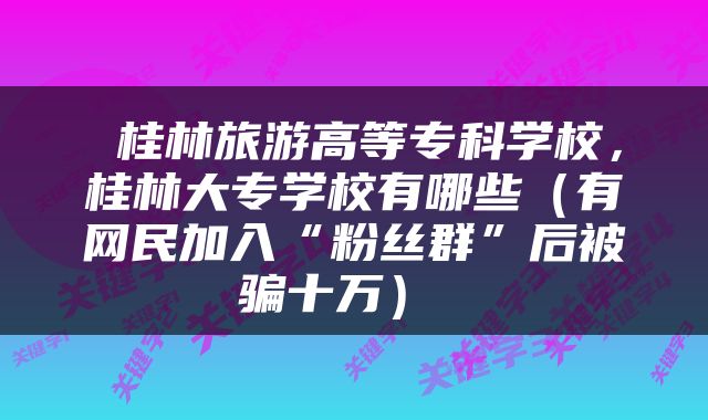  桂林旅游高等专科学校，桂林大专学校有哪些（有网民加入“粉丝群”后被骗十万） 