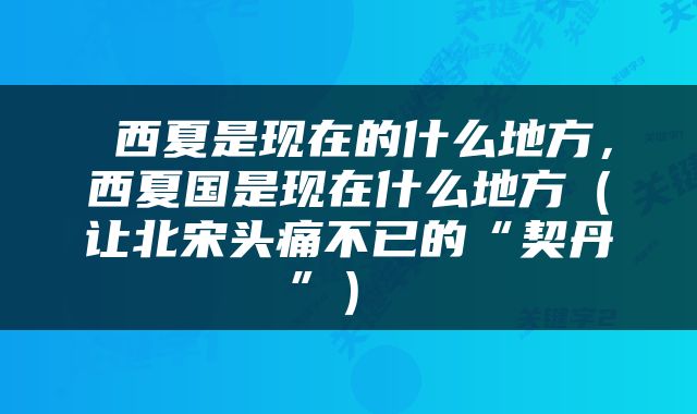  西夏是现在的什么地方，西夏国是现在什么地方（让北宋头痛不已的“契丹”） 