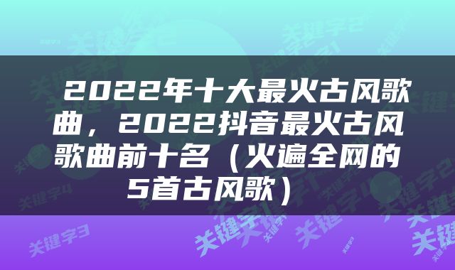  2022年十大最火古风歌曲，2022抖音最火古风歌曲前十名（火遍全网的5首古风歌） 