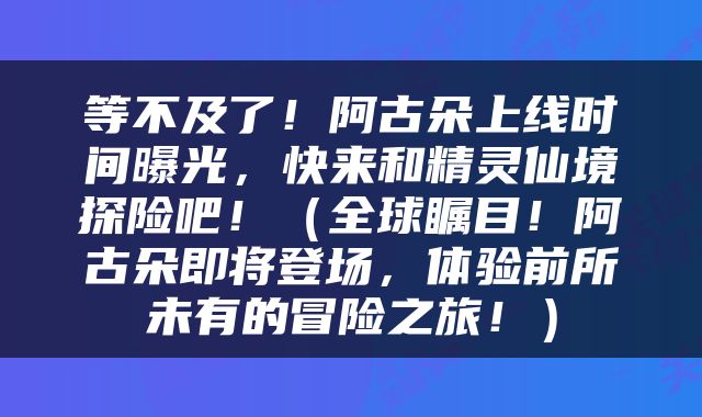 等不及了！阿古朵上线时间曝光，快来和精灵仙境探险吧！（全球瞩目！阿古朵即将登场，体验前所未有的冒险之旅！）
