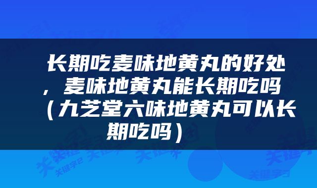  长期吃麦味地黄丸的好处，麦味地黄丸能长期吃吗（九芝堂六味地黄丸可以长期吃吗） 