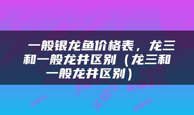  一般银龙鱼价格表，龙三和一般龙井区别（龙三和一般龙井区别） 