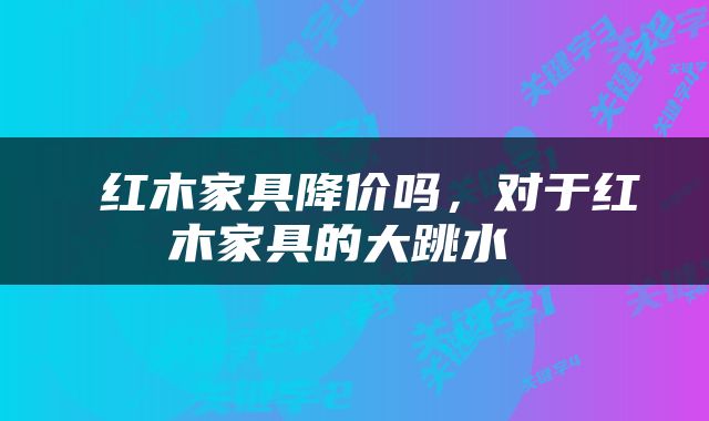  红木家具降价吗，对于红木家具的大跳水 