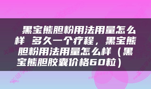  黑宝熊胆粉用法用量怎么样 多久一个疗程，黑宝熊胆粉用法用量怎么样（黑宝熊胆胶囊价格60粒） 
