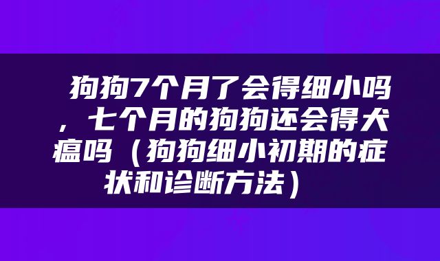  狗狗7个月了会得细小吗，七个月的狗狗还会得犬瘟吗（狗狗细小初期的症状和诊断方法） 