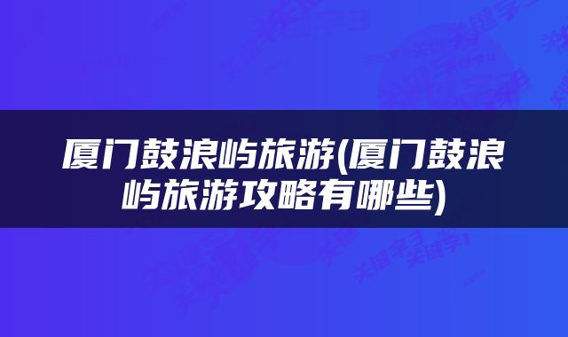 厦门鼓浪屿旅游(厦门鼓浪屿旅游攻略有哪些)